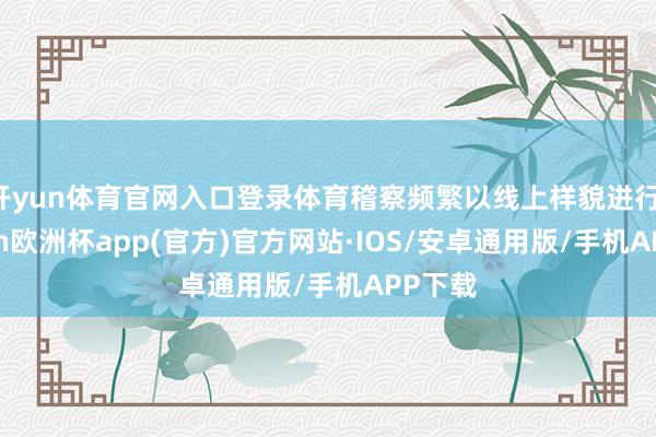 开yun体育官网入口登录体育稽察频繁以线上样貌进行-kaiyun欧洲杯app(官方)官方网站·IOS/安卓通用版/手机APP下载
