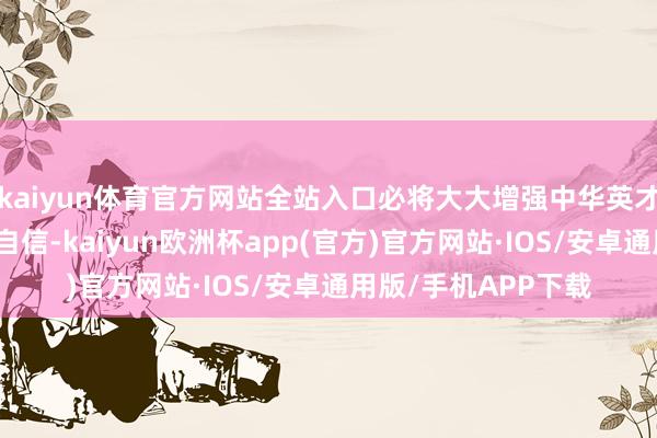 kaiyun体育官方网站全站入口必将大大增强中华英才的文化实力和文化自信-kaiyun欧洲杯app(官方)官方网站·IOS/安卓通用版/手机APP下载