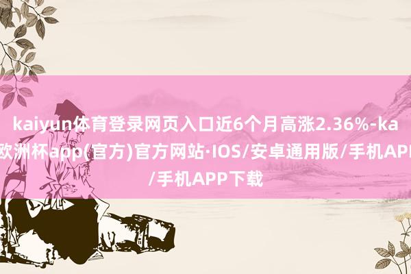 kaiyun体育登录网页入口近6个月高涨2.36%-kaiyun欧洲杯app(官方)官方网站·IOS/安卓通用版/手机APP下载