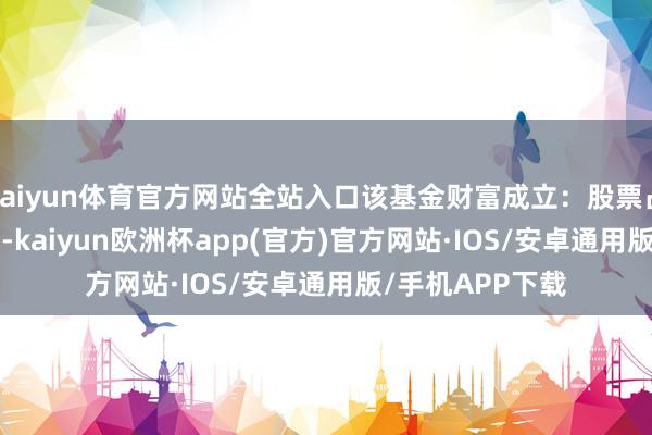 kaiyun体育官方网站全站入口该基金财富成立：股票占净值比93.22%-kaiyun欧洲杯app(官方)官方网站·IOS/安卓通用版/手机APP下载