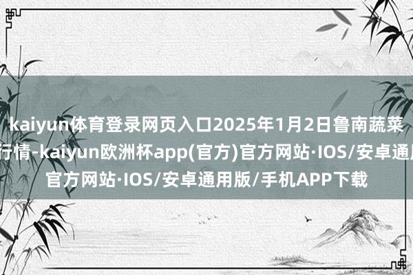kaiyun体育登录网页入口2025年1月2日鲁南蔬菜产业有限公司价钱行情-kaiyun欧洲杯app(官方)官方网站·IOS/安卓通用版/手机APP下载