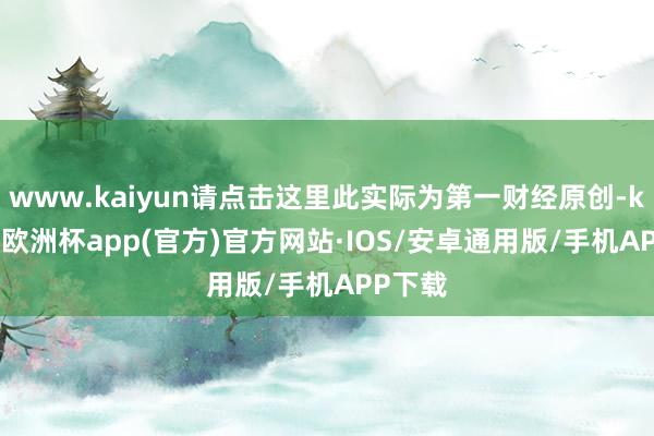 www.kaiyun请点击这里此实际为第一财经原创-kaiyun欧洲杯app(官方)官方网站·IOS/安卓通用版/手机APP下载