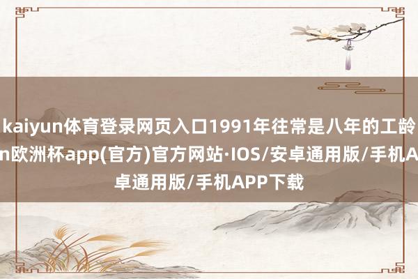 kaiyun体育登录网页入口1991年往常是八年的工龄-kaiyun欧洲杯app(官方)官方网站·IOS/安卓通用版/手机APP下载