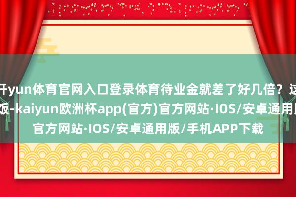 开yun体育官网入口登录体育待业金就差了好几倍？这就好比去饭铺吃饭-kaiyun欧洲杯app(官方)官方网站·IOS/安卓通用版/手机APP下载