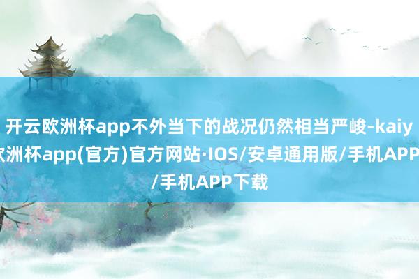 开云欧洲杯app不外当下的战况仍然相当严峻-kaiyun欧洲杯app(官方)官方网站·IOS/安卓通用版/手机APP下载