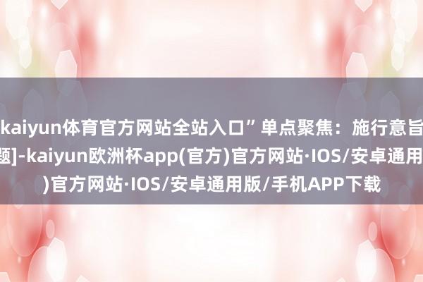 kaiyun体育官方网站全站入口”单点聚焦：施行意旨：“针对[扣问主题]-kaiyun欧洲杯app(官方)官方网站·IOS/安卓通用版/手机APP下载