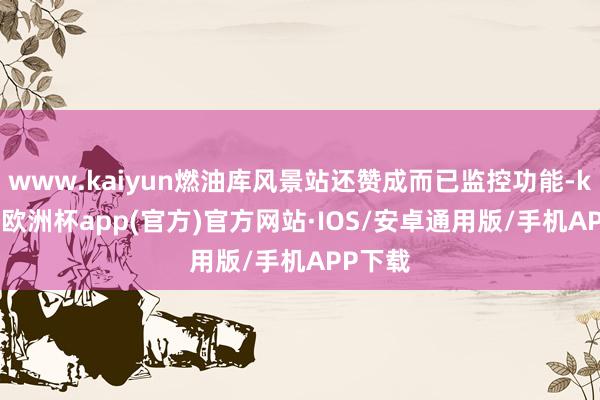 www.kaiyun燃油库风景站还赞成而已监控功能-kaiyun欧洲杯app(官方)官方网站·IOS/安卓通用版/手机APP下载