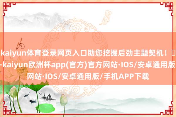 kaiyun体育登录网页入口助您挖掘后劲主题契机！		1月8日下昼-kaiyun欧洲杯app(官方)官方网站·IOS/安卓通用版/手机APP下载