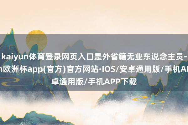 kaiyun体育登录网页入口是外省籍无业东说念主员-kaiyun欧洲杯app(官方)官方网站·IOS/安卓通用版/手机APP下载