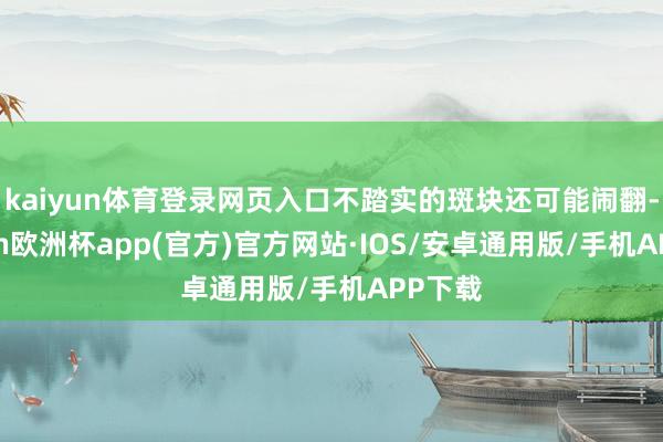 kaiyun体育登录网页入口不踏实的斑块还可能闹翻-kaiyun欧洲杯app(官方)官方网站·IOS/安卓通用版/手机APP下载