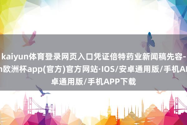 kaiyun体育登录网页入口凭证倍特药业新闻稿先容-kaiyun欧洲杯app(官方)官方网站·IOS/安卓通用版/手机APP下载