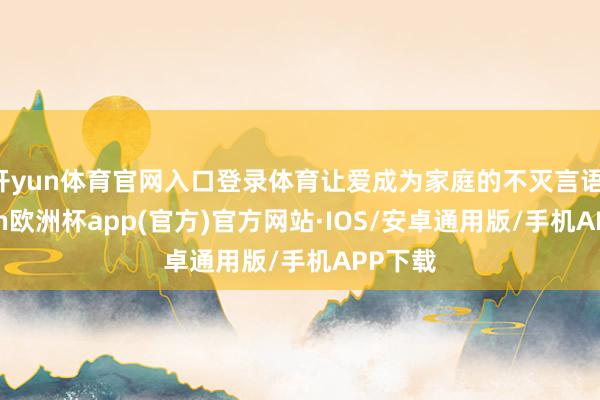 开yun体育官网入口登录体育让爱成为家庭的不灭言语-kaiyun欧洲杯app(官方)官方网站·IOS/安卓通用版/手机APP下载