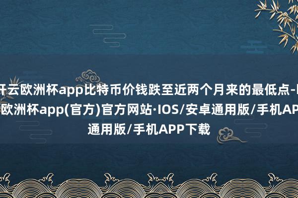开云欧洲杯app比特币价钱跌至近两个月来的最低点-kaiyun欧洲杯app(官方)官方网站·IOS/安卓通用版/手机APP下载