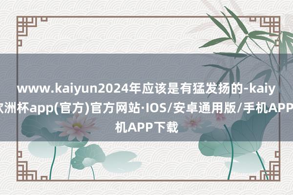 www.kaiyun2024年应该是有猛发扬的-kaiyun欧洲杯app(官方)官方网站·IOS/安卓通用版/手机APP下载