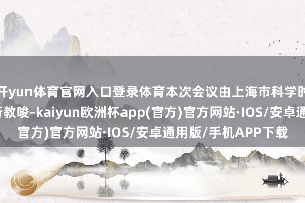 开yun体育官网入口登录体育本次会议由上海市科学时代委员会、浦发银行教唆-kaiyun欧洲杯app(官方)官方网站·IOS/安卓通用版/手机APP下载