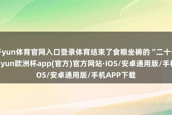 开yun体育官网入口登录体育结束了食粮坐褥的“二十一连丰”-kaiyun欧洲杯app(官方)官方网站·IOS/安卓通用版/手机APP下载
