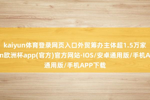 kaiyun体育登录网页入口　　外贸筹办主体超1.5万家-kaiyun欧洲杯app(官方)官方网站·IOS/安卓通用版/手机APP下载