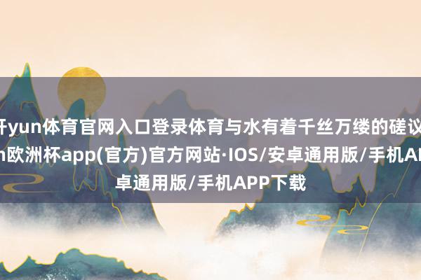 开yun体育官网入口登录体育与水有着千丝万缕的磋议-kaiyun欧洲杯app(官方)官方网站·IOS/安卓通用版/手机APP下载