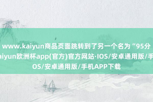 www.kaiyun商品页面跳转到了另一个名为“95分”的平台-kaiyun欧洲杯app(官方)官方网站·IOS/安卓通用版/手机APP下载
