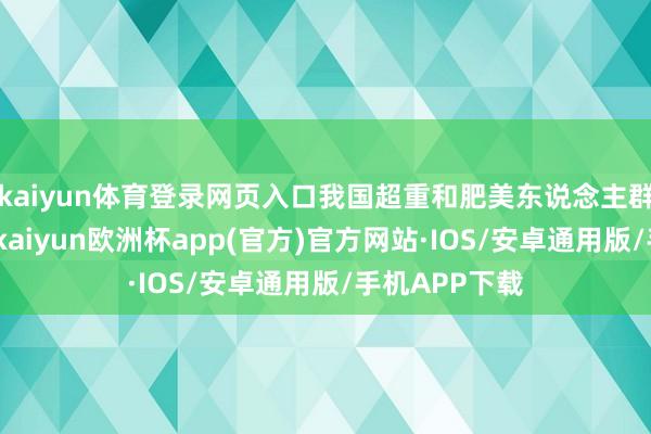 kaiyun体育登录网页入口我国超重和肥美东说念主群合手续增长-kaiyun欧洲杯app(官方)官方网站·IOS/安卓通用版/手机APP下载
