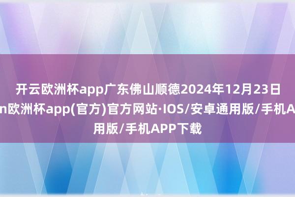 开云欧洲杯app　　广东佛山顺德　　2024年12月23日-kaiyun欧洲杯app(官方)官方网站·IOS/安卓通用版/手机APP下载