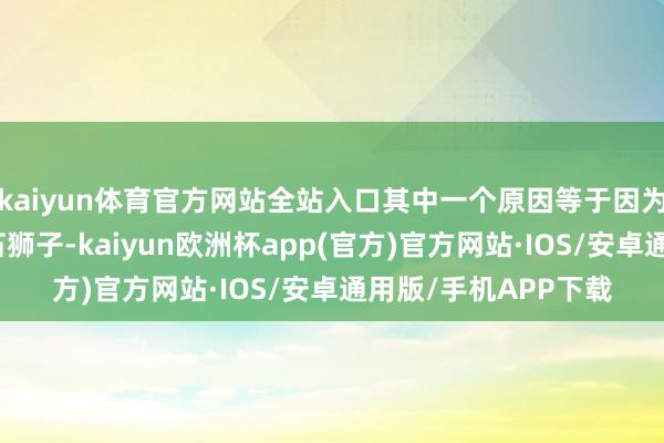 kaiyun体育官方网站全站入口其中一个原因等于因为这些增添而上的小石狮子-kaiyun欧洲杯app(官方)官方网站·IOS/安卓通用版/手机APP下载