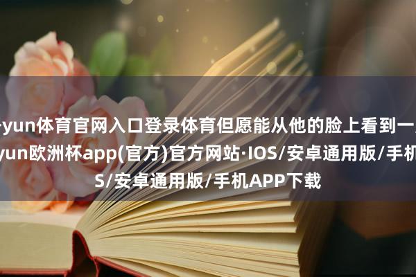 开yun体育官网入口登录体育但愿能从他的脸上看到一点徜徉-kaiyun欧洲杯app(官方)官方网站·IOS/安卓通用版/手机APP下载