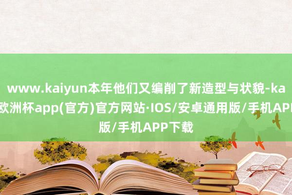 www.kaiyun本年他们又编削了新造型与状貌-kaiyun欧洲杯app(官方)官方网站·IOS/安卓通用版/手机APP下载