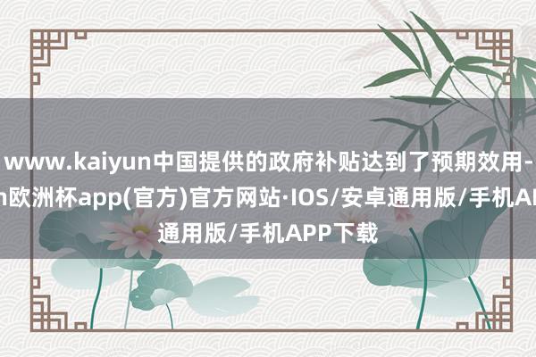 www.kaiyun中国提供的政府补贴达到了预期效用-kaiyun欧洲杯app(官方)官方网站·IOS/安卓通用版/手机APP下载