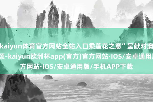 kaiyun体育官方网站全站入口乘莲花之意”呈献对澳门的好意思好祝颂-kaiyun欧洲杯app(官方)官方网站·IOS/安卓通用版/手机APP下载