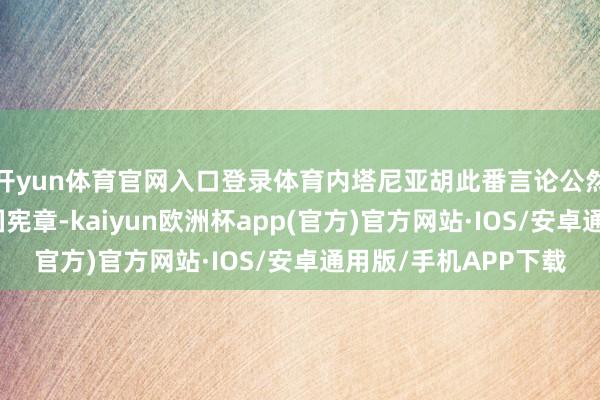 开yun体育官网入口登录体育内塔尼亚胡此番言论公然违背海外法和齐集国宪章-kaiyun欧洲杯app(官方)官方网站·IOS/安卓通用版/手机APP下载