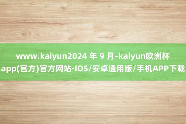 www.kaiyun2024 年 9 月-kaiyun欧洲杯app(官方)官方网站·IOS/安卓通用版/手机APP下载