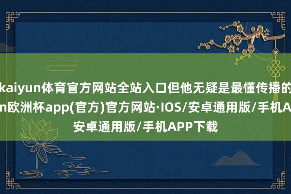 kaiyun体育官方网站全站入口但他无疑是最懂传播的-kaiyun欧洲杯app(官方)官方网站·IOS/安卓通用版/手机APP下载