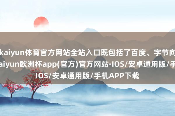 kaiyun体育官方网站全站入口既包括了百度、字节向上等大厂-kaiyun欧洲杯app(官方)官方网站·IOS/安卓通用版/手机APP下载