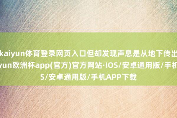 kaiyun体育登录网页入口但却发现声息是从地下传出来的-kaiyun欧洲杯app(官方)官方网站·IOS/安卓通用版/手机APP下载