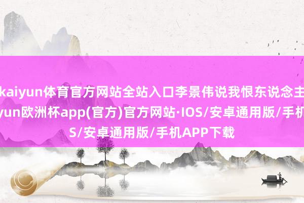 kaiyun体育官方网站全站入口李景伟说我恨东说念主估客-kaiyun欧洲杯app(官方)官方网站·IOS/安卓通用版/手机APP下载