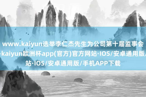 www.kaiyun选举李仁杰先生为公司第十届监事会员工代表监事-kaiyun欧洲杯app(官方)官方网站·IOS/安卓通用版/手机APP下载