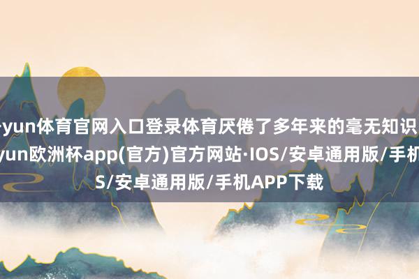 开yun体育官网入口登录体育厌倦了多年来的毫无知识的议程-kaiyun欧洲杯app(官方)官方网站·IOS/安卓通用版/手机APP下载