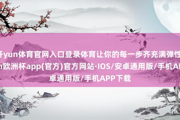 开yun体育官网入口登录体育让你的每一步齐充满弹性-kaiyun欧洲杯app(官方)官方网站·IOS/安卓通用版/手机APP下载