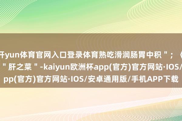 开yun体育官网入口登录体育熟吃滑润肠胃中积＂；《本草纲领》则称它为＂肝之菜＂-kaiyun欧洲杯app(官方)官方网站·IOS/安卓通用版/手机APP下载