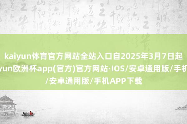 kaiyun体育官方网站全站入口自2025年3月7日起收效-kaiyun欧洲杯app(官方)官方网站·IOS/安卓通用版/手机APP下载
