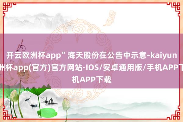 开云欧洲杯app”海天股份在公告中示意-kaiyun欧洲杯app(官方)官方网站·IOS/安卓通用版/手机APP下载