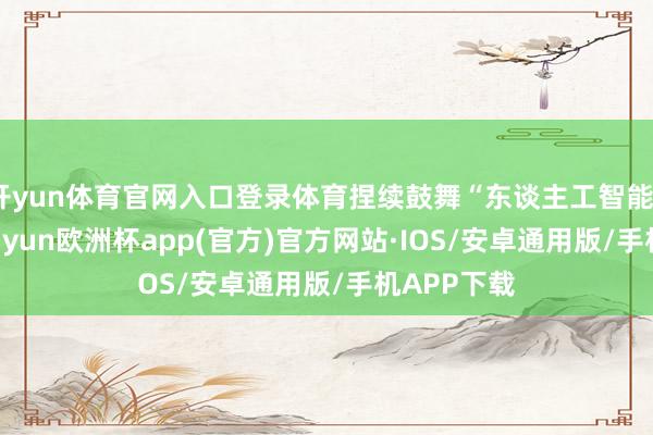 开yun体育官网入口登录体育捏续鼓舞“东谈主工智能+”行径-kaiyun欧洲杯app(官方)官方网站·IOS/安卓通用版/手机APP下载