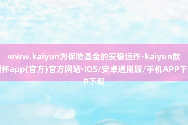 www.kaiyun为保险基金的安稳运作-kaiyun欧洲杯app(官方)官方网站·IOS/安卓通用版/手机APP下载