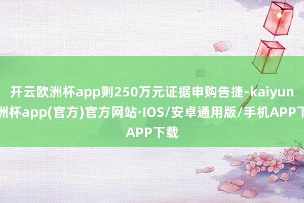 开云欧洲杯app则250万元证据申购告捷-kaiyun欧洲杯app(官方)官方网站·IOS/安卓通用版/手机APP下载