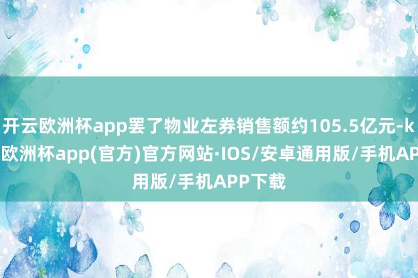 开云欧洲杯app罢了物业左券销售额约105.5亿元-kaiyun欧洲杯app(官方)官方网站·IOS/安卓通用版/手机APP下载