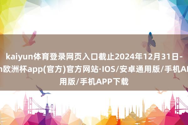 kaiyun体育登录网页入口截止2024年12月31日-kaiyun欧洲杯app(官方)官方网站·IOS/安卓通用版/手机APP下载