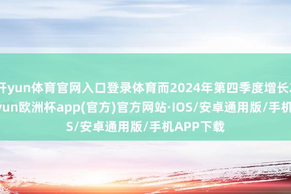开yun体育官网入口登录体育而2024年第四季度增长2.3%-kaiyun欧洲杯app(官方)官方网站·IOS/安卓通用版/手机APP下载