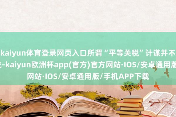 kaiyun体育登录网页入口所谓“平等关税”计谋并不是关税比例交流-kaiyun欧洲杯app(官方)官方网站·IOS/安卓通用版/手机APP下载