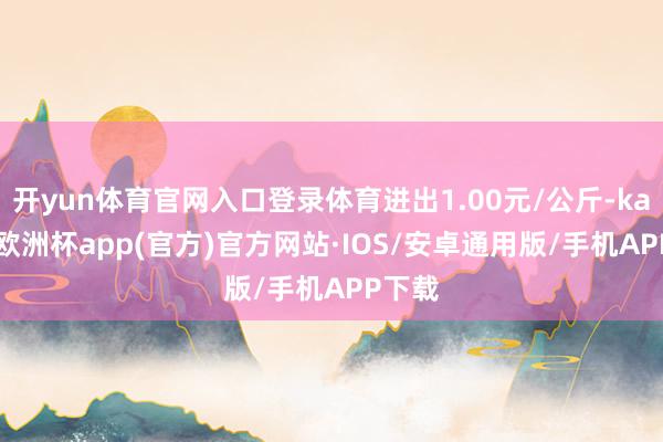 开yun体育官网入口登录体育进出1.00元/公斤-kaiyun欧洲杯app(官方)官方网站·IOS/安卓通用版/手机APP下载